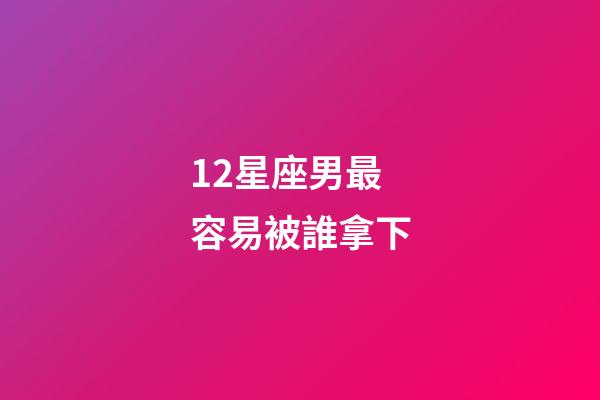 12星座男最容易被誰拿下-第1張-星座運勢-玄機派