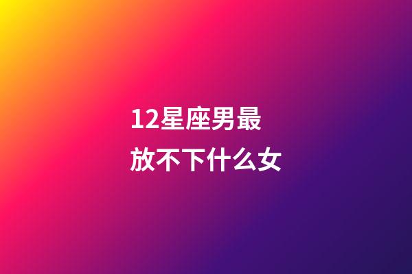 12星座男最放不下什么女-第1張-星座運勢-玄機派