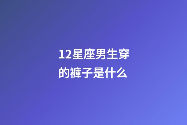 12星座男生穿的褲子是什么-第1張-星座運勢-玄機派