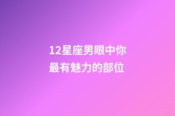12星座男眼中你最有魅力的部位-第1張-星座運勢-玄機派