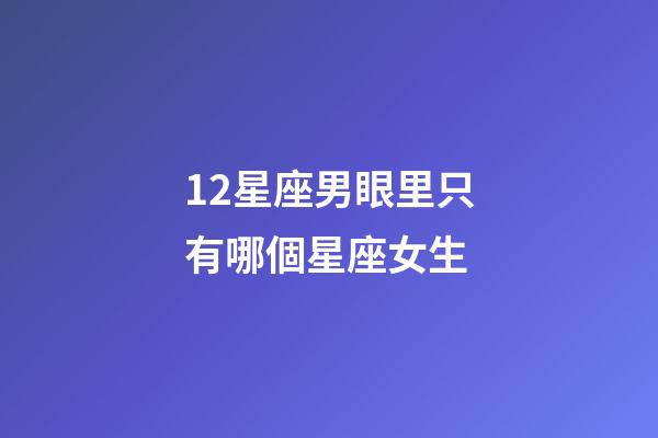 12星座男眼里只有哪個星座女生-第1張-星座運勢-玄機派