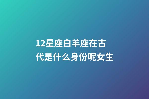 12星座白羊座在古代是什么身份呢女生-第1張-星座運勢-玄機派