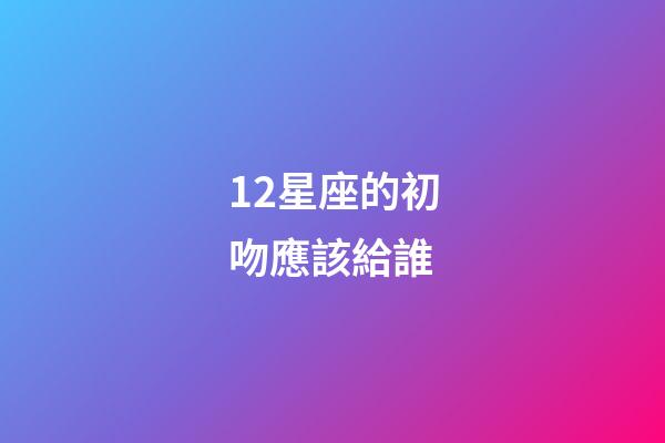 12星座的初吻應該給誰-第1張-星座運勢-玄機派