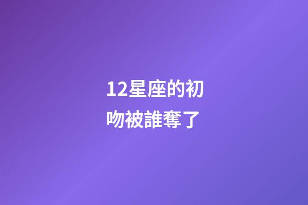 12星座的初吻被誰奪了-第1張-星座運勢-玄機派