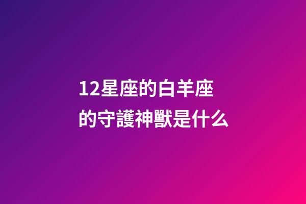 12星座的白羊座的守護神獸是什么-第1張-星座運勢-玄機派