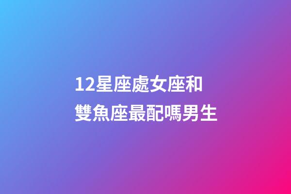 12星座處女座和雙魚座最配嗎男生-第1張-星座運(yùn)勢(shì)-玄機(jī)派