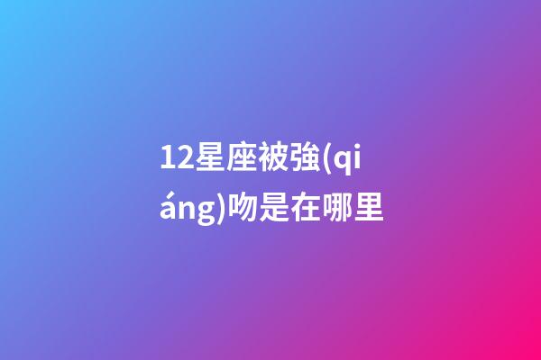 12星座被強(qiáng)吻是在哪里-第1張-星座運勢-玄機(jī)派
