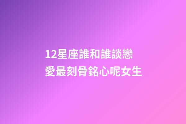 12星座誰和誰談戀愛最刻骨銘心呢女生-第1張-星座運勢-玄機派