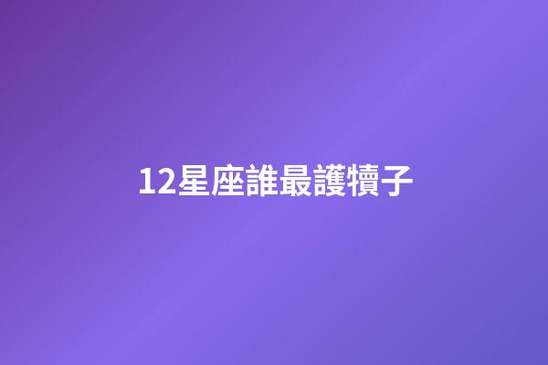 12星座誰最護犢子-第1張-星座運勢-玄機派