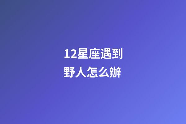 12星座遇到野人怎么辦-第1張-星座運勢-玄機派