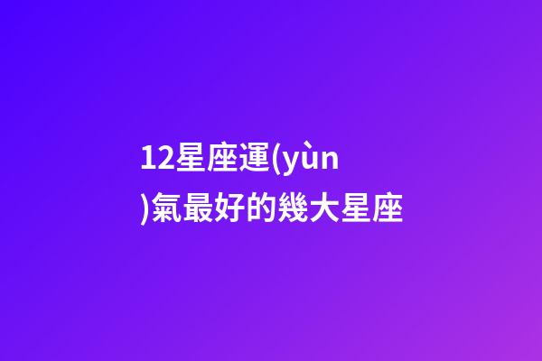 12星座運(yùn)氣最好的幾大星座-第1張-星座運(yùn)勢(shì)-玄機(jī)派