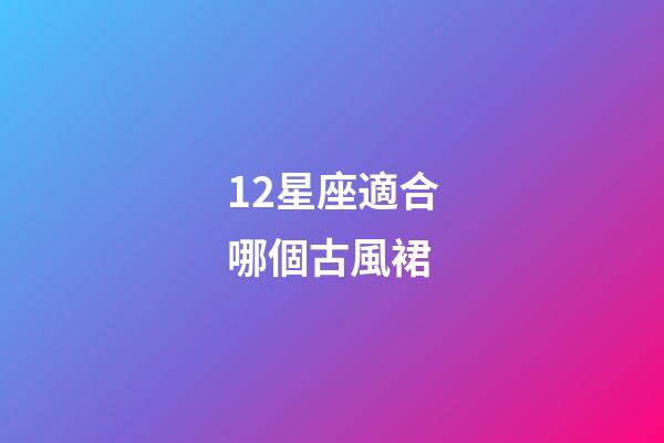 12星座適合哪個古風裙-第1張-星座運勢-玄機派