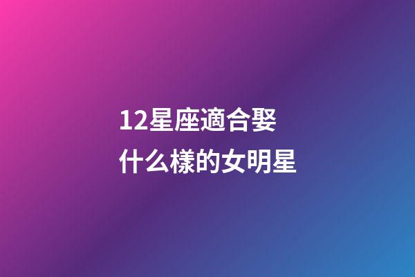 12星座適合娶什么樣的女明星-第1張-星座運勢-玄機派