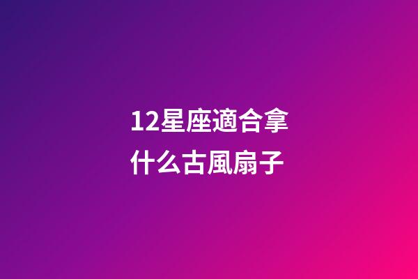 12星座適合拿什么古風扇子