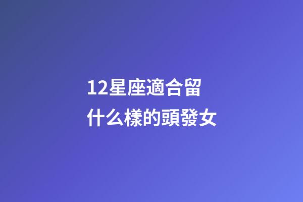 12星座適合留什么樣的頭發女-第1張-星座運勢-玄機派