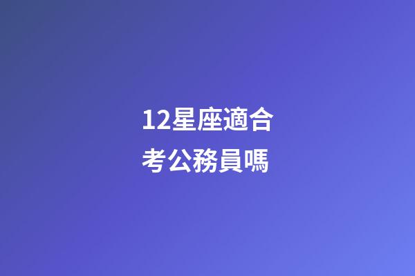 12星座適合考公務員嗎-第1張-星座運勢-玄機派