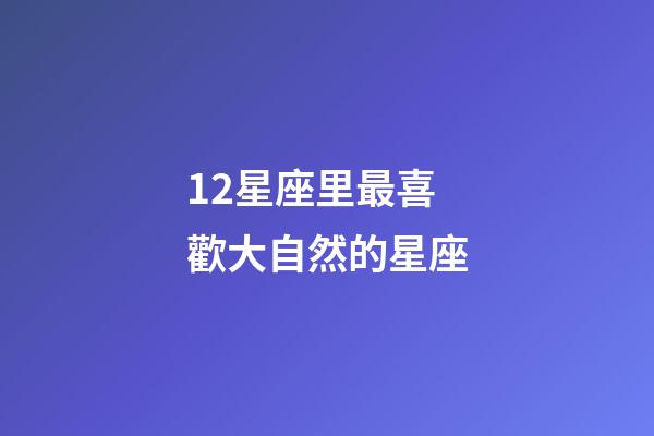 12星座里最喜歡大自然的星座-第1張-星座運勢-玄機派
