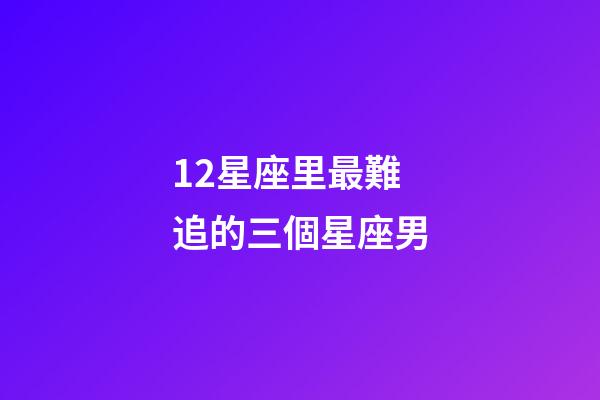 12星座里最難追的三個星座男-第1張-星座運勢-玄機派