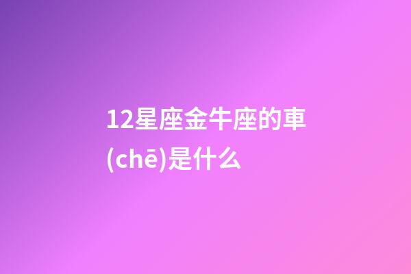 12星座金牛座的車(chē)是什么-第1張-星座運(yùn)勢(shì)-玄機(jī)派