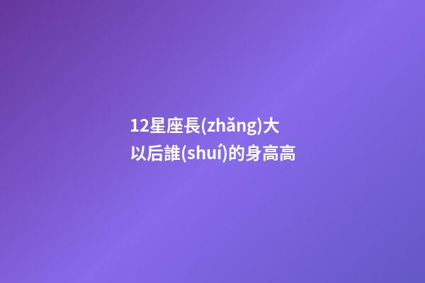 12星座長(zhǎng)大以后誰(shuí)的身高高-第1張-星座運(yùn)勢(shì)-玄機(jī)派