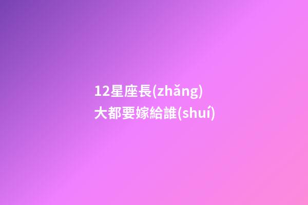 12星座長(zhǎng)大都要嫁給誰(shuí)-第1張-星座運(yùn)勢(shì)-玄機(jī)派