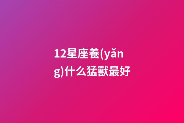 12星座養(yǎng)什么猛獸最好-第1張-星座運勢-玄機派