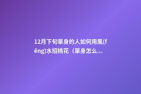 12月下旬單身的人如何用風(fēng)水招桃花（單身怎么招桃花運(yùn)）