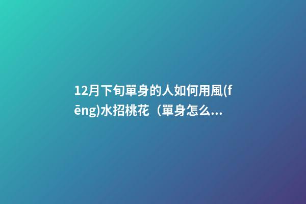 12月下旬單身的人如何用風(fēng)水招桃花（單身怎么招桃花運）