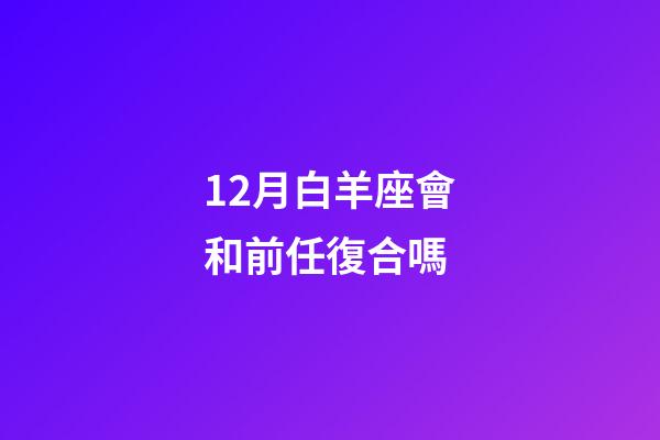 12月白羊座會和前任復合嗎-第1張-星座運勢-玄機派