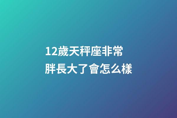 12歲天秤座非常胖長大了會怎么樣-第1張-星座運勢-玄機派