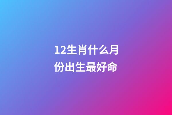 12生肖什么月份出生最好命
