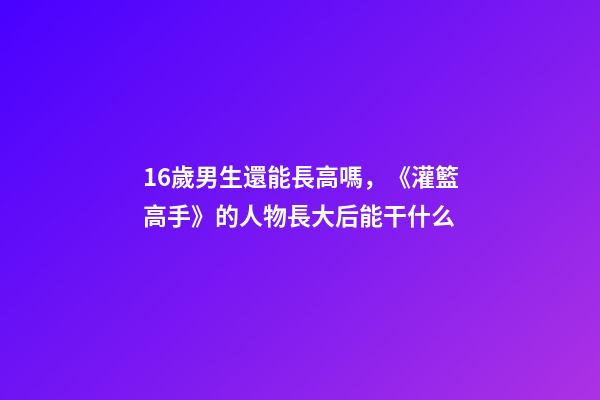 16歲男生還能長高嗎，《灌籃高手》的人物長大后能干什么-第1張-觀點-玄機派