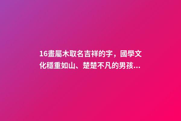 16畫屬木取名吉祥的字，國學文化穩重如山、楚楚不凡的男孩取名-第1張-觀點-玄機派