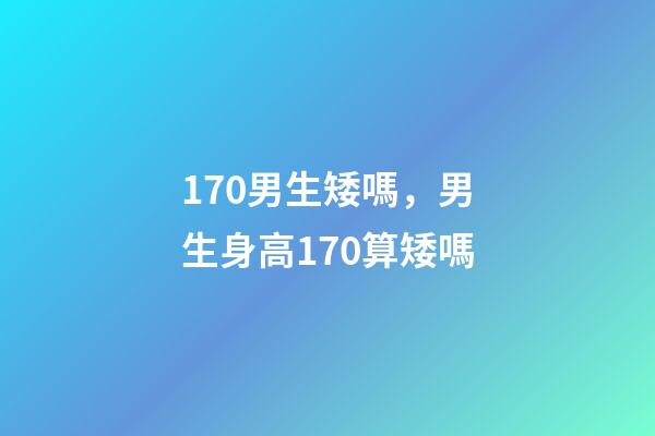 170男生矮嗎，男生身高170算矮嗎-第1張-觀點-玄機派