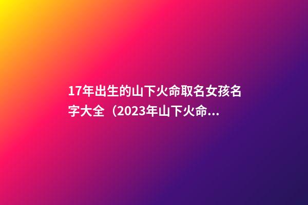 17年出生的山下火命取名女孩名字大全（2023年山下火命的女孩起名字）