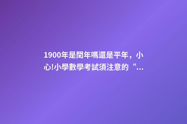 1900年是閏年嗎還是平年，小心!小學數學考試須注意的“雷區”-第1張-觀點-玄機派