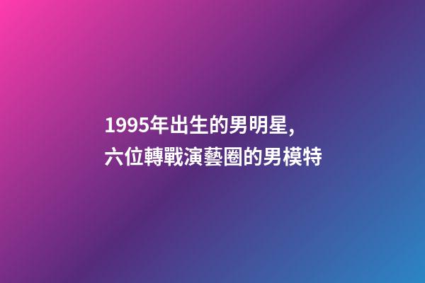1995年出生的男明星,六位轉戰演藝圈的男模特-第1張-觀點-玄機派