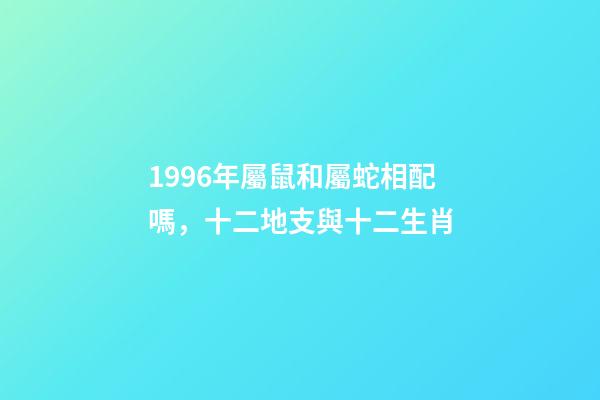 1996年屬鼠和屬蛇相配嗎，十二地支與十二生肖-第1張-觀點-玄機派