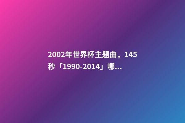 2002年世界杯主題曲，145秒「1990-2014」哪一首世界杯主題曲最讓你記憶猶新-第1張-觀點(diǎn)-玄機(jī)派