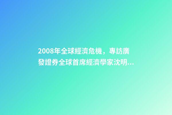 2008年全球經濟危機，專訪廣發證券全球首席經濟學家沈明高2008年級別的經濟危機不會重現-第1張-觀點-玄機派