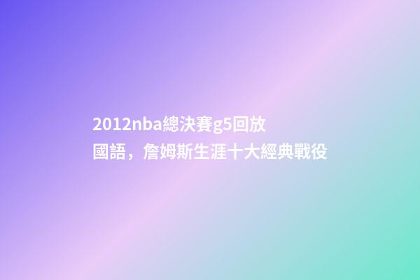 2012nba總決賽g5回放國語，詹姆斯生涯十大經典戰役-第1張-觀點-玄機派