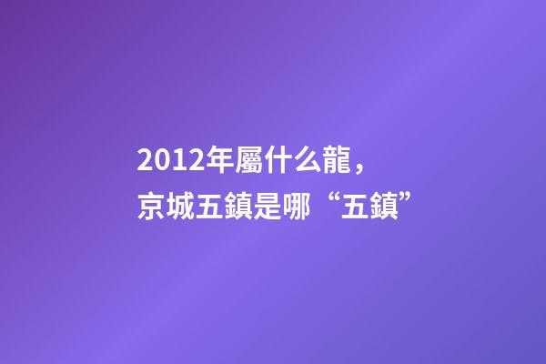2012年屬什么龍(金木水火土)，京城五鎮是哪“五鎮”-第1張-觀點-玄機派