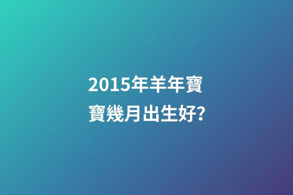 2015年羊年寶寶幾月出生好？