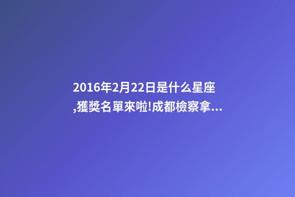 2016年2月22日是什么星座,獲獎名單來啦!成都檢察拿下2個獎項!-第1張-觀點-玄機派