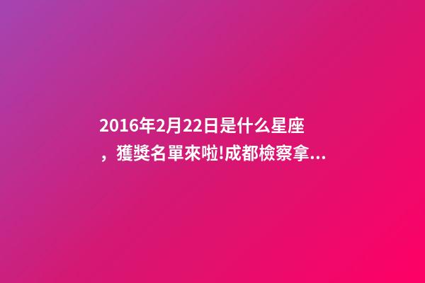 2016年2月22日是什么星座，獲獎名單來啦!成都檢察拿下2個獎項!-第1張-觀點-玄機派