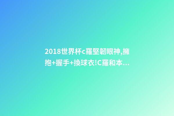2018世界杯c羅堅韌眼神,擁抱+握手+換球衣!C羅和本澤馬對視眼里都是愛-第1張-觀點-玄機派