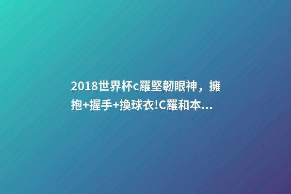 2018世界杯c羅堅韌眼神，擁抱+握手+換球衣!C羅和本澤馬對視眼里都是愛-第1張-觀點-玄機派