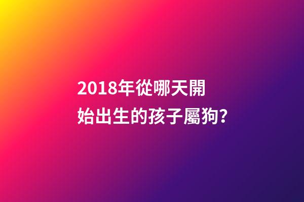 2018年從哪天開始出生的孩子屬狗？-第1張-觀點-玄機派