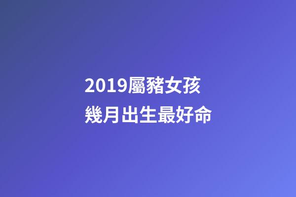 2019屬豬女孩幾月出生最好命(都說今年豬寶寶有福氣，如果還滿足四個條件，那就是福上加福)-第1張-觀點-玄機派
