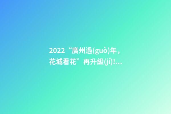 2022“廣州過(guò)年，花城看花”再升級(jí)!“線上+線下”不打烊陪你過(guò)年-第1張-觀點(diǎn)-玄機(jī)派
